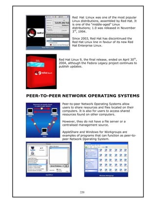 Red Hat Linux was one of the most popular
                   Linux distributions, assembled by Red Hat. It
                   is one of the “middle-aged” Linux
                   distributions; 1.0 was released in November
                     rd
                   3 , 1994.

                   Since 2003, Red Hat has discontinued the
                   Red Hat Linux line in favour of its new Red
                   Hat Enterprise Linux.



          Red Hat Linux 9, the final release, ended on April 30th,
          2004, although the Fedora Legacy project continues to
          publish updates.




PEER-TO-PEER NETWORK OPERATING SYSTEMS

            Peer-to-peer Network Operating Systems allow
            users to share resources and files located on their
            computers. It is also for users to access shared
            resources found on other computers.

            However, they do not have a file server or a
            centralised management source.

            AppleShare and Windows for Workgroups are
            examples of programs that can function as peer-to-
            peer Network Operating System.




                         220
 