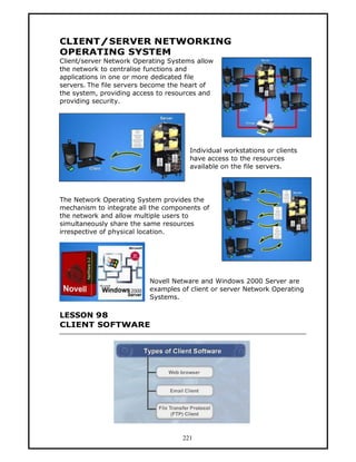CLIENT/SERVER NETWORKING
OPERATING SYSTEM
Client/server Network Operating Systems allow
the network to centralise functions and
applications in one or more dedicated file
servers. The file servers become the heart of
the system, providing access to resources and
providing security.




                                      Individual workstations or clients
                                      have access to the resources
                                      available on the file servers.




The Network Operating System provides the
mechanism to integrate all the components of
the network and allow multiple users to
simultaneously share the same resources
irrespective of physical location.




                          Novell Netware and Windows 2000 Server are
                          examples of client or server Network Operating
                          Systems.

LESSON 98
CLIENT SOFTWARE




                                    221
 