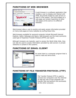 FUNCTIONS OF WEB BROWSER

                                A web browser is a software application that
                                enables a user to display and interact with
                                HTML documents hosted by web servers or
                                held in a file system. Text and images on a
                                web page can contain hyperlinks to other
                                web pages at the same or to different
                                websites.



Web browser allow a user to quickly and easily access information provided
on many web pages at many websites by surfing these links.

Web browsers available for personal computer include Microsoft Internet
Explorer, Safari, Netscape and Opera. Web browsers are the most commonly
used type of Hypertext Transfer Protocol (HTTP) user agent.

Although browsers are typically used to access the World Wide Web, they
can also be used to access information provided by web servers in private
networks or content in file systems.

FUNCTIONS OF EMAIL CLIENT

                               An email client is a computer program that is
                               used to read and send email.




FUNCTIONS OF FILE TRANSFER PROTOCOL (FTP)

                                   File Transfer Protocol (FTP) is used to
                                   connect two computers over the Internet
                                   so that the user of one computer can
                                   transfer files and perform file commands
                                   on the other computer.




                                     222
 