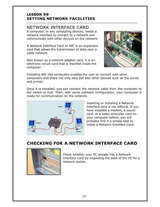 LESSON 99
SETTING NETWORK FACILITIES

NETWORK INTERFACE CARD
A computer, or any computing devices, needs a
network interface to connect to a network and
communicate with other devices on the network.

A Network Interface Card or NIC is an expansion
card that allows the transmission of data over a
cable network.

Also known as a network adapter card, it is an
electronic circuit card that is inserted inside the
computer.

Installing NIC into computers enables the user to connect with other
computers and share not only data but also other devices such as the server
and printer.

Once it is installed, you can connect the network cable from the computer to
the switch or hub. Then, with some software configuration, your computer is
ready for communication on the network.

                                              Inserting or installing a Network
                                              Interface card is not difficult. If you
                                              have installed a modem, a sound
                                              card, or a video controller card on
                                              your computer before, you will
                                              probably find it a simple task to
                                              install a Network Interface Card.




CHECKING FOR A NETWORK INTERFACE CARD

                          Check whether your PC already has a Network
                          Interface Card by inspecting the back of the PC for a
                          network socket.




                                        223
 