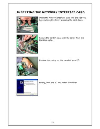 INSERTING THE NETWORK INTERFACE CARD

           Insert the Network Interface Card into the slot you
           have selected by firmly pressing the card down.




           Secure the card in place with the screw from the
           blanking plate.




           Replace the casing or side panel of your PC.




           Finally, boot the PC and install the driver.




                        225
 