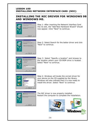 LESSON 100
INSTALLING NETWORK INTERFACE CARD (NIC)

INSTALLING THE NIC DRIVER FOR WINDOWS 98
AND WINDOWS ME.

             Step 1: After inserting the Network Interface Card
             into its slot, the “Add New Hardware Wizard” should
             now appear. Click “Next” to continue.




             Step 2: Select Search for the better driver and click
             “Next” to continue.




             Step 3: Select “Specify a location” and browse to
             the location where your CD-ROM drive is located.
             Select “Next” to continue.




             Step 4: Windows will locate the correct driver for
             your device on the CD supplied by the library.
             Windows will also indicate that it is now ready to
             install the driver. Select “Next” to continue.




             The NIC driver is now properly installed.
             Restart the computer to complete the installation.




                          226
 