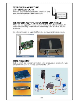 WIRELESS NETWORK
INTERFACE CARD
Wireless Network Interface Card is a network card
that provides wireless data transmission.




NETWORK COMMUNICATION CHANNELS
There are two types of modem, internal modem and external modem. An
internal modem only works in stand-alone computers. It is built into the
computer.

An external modem is separated from the computer and is also mobile.




HUB/SWITCH
Hub or switch is a common connection point for devices in a network. Hubs
are commonly used to connect segments of a LAN.




                                     200
 