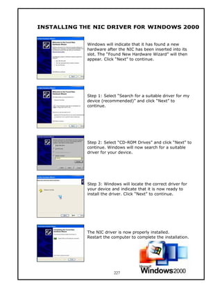 INSTALLING THE NIC DRIVER FOR WINDOWS 2000


            Windows will indicate that it has found a new
            hardware after the NIC has been inserted into its
            slot. The “Found New Hardware Wizard” will then
            appear. Click “Next” to continue.




            Step 1: Select “Search for a suitable driver for my
            device (recommended)” and click “Next” to
            continue.




            Step 2: Select “CD-ROM Drives” and click “Next” to
            continue. Windows will now search for a suitable
            driver for your device.




            Step 3: Windows will locate the correct driver for
            your device and indicate that it is now ready to
            install the driver. Click “Next” to continue.




            The NIC driver is now properly installed.
            Restart the computer to complete the installation.




                         227
 