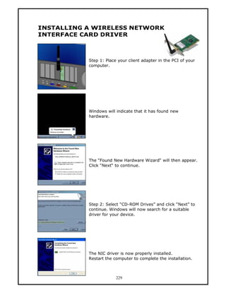 INSTALLING A WIRELESS NETWORK
INTERFACE CARD DRIVER



           Step 1: Place your client adapter in the PCI of your
           computer.




           Windows will indicate that it has found new
           hardware.




           The “Found New Hardware Wizard“ will then appear.
           Click “Next“ to continue.




           Step 2: Select “CD-ROM Drives” and click “Next” to
           continue. Windows will now search for a suitable
           driver for your device.




           The NIC driver is now properly installed.
           Restart the computer to complete the installation.



                        229
 