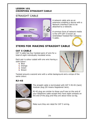 LESSON 101
CRIMPING STRAIGHT CABLE

STRAIGHT CABLE
                                            A network cable acts as an
                                            extension enabling a device with a
                                            Network Interface Card to be
                                            attached to a network.

                                            A common form of network media
                                            is the UTP CAT 5 known as
                                            Unshielded Twisted-Pair Category
                                            5 cable.



ITEMS FOR MAKING STRAIGHT CABLE

CAT 5 CABLE
CAT 5 cable has four twisted pairs of wire for a
total of eight individually insulated wires.

Each pair is colour coded with one wire having a
solid colour:
       Blue
       Orange
       Green
       Brown

Twisted around a second wire with a white background and a stripe of the
same colour.

RJ-45

                    The straight cable is terminated with CAT 5 RJ-45 (Jack)
                    modular plug (RJ means Registered Jack).

                    RJ-45 plug are similar to those you’ll see on the end of
                    your telephone cable except they have eight contacts on
                    the end of the plug and they are about twice as big.



                    Make sure they are rated for CAT 5 wiring.




                                      230
 