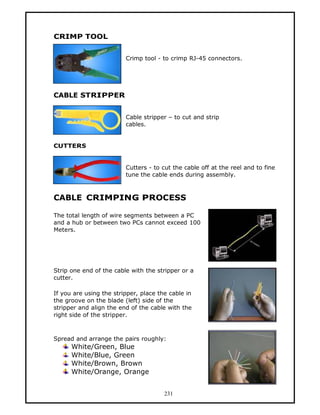 CRIMP TOOL


                         Crimp tool - to crimp RJ-45 connectors.




CABLE STRIPPER


                         Cable stripper — to cut and strip
                         cables.


CUTTERS


                         Cutters - to cut the cable off at the reel and to fine
                         tune the cable ends during assembly.



CABLE CRIMPING PROCESS

The total length of wire segments between a PC
and a hub or between two PCs cannot exceed 100
Meters.




Strip one end of the cable with the stripper or a
cutter.

If you are using the stripper, place the cable in
the groove on the blade (left) side of the
stripper and align the end of the cable with the
right side of the stripper.



Spread and arrange the pairs roughly:
      White/Green, Blue
      White/Blue, Green
      White/Brown, Brown
      White/Orange, Orange


                                       231
 