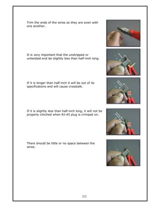 Trim the ends of the wires so they are even with
one another.




It is very important that the unstripped or
untwisted end be slightly less than half-inch long.




If it is longer than half-inch it will be out of its
specifications and will cause crosstalk.




If it is slightly less than half-inch long, it will not be
properly clinched when RJ-45 plug is crimped on.




There should be little or no space between the
wires.




                                          232
 