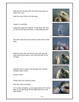 Hold the RJ-45 plug with the clip facing down or
away from you.

Push the wire firmly into the plug.




Inspect it carefully.

Looking through the bottom of the plug, the wire
on the far left side will have a white background




The wires should all end evenly at the front of the
plug.




Hold the wire near the RJ-45 plug with the clip
down and firmly push it into the front-left of the
crimper.




Hold the wire in place and squeeze the crimper
handles quite firmly.

Crimp it once.



Finally test the crimping result.

Test the crimp strength.

If it is done properly, an average person will not be
able to pull the plug off the cable with his or her
bare hands.


                                       233
 