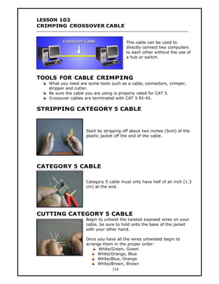 LESSON 102
CRIMPING CROSSOVER CABLE


                                        This cable can be used to
                                        directly connect two computers
                                        to each other without the use of
                                        a hub or switch.




TOOLS FOR CABLE CRIMPING
   What you need are some tools such as a cable, connectors, crimper,
   stripper and cutter.
   Be sure the cable you are using is properly rated for CAT 5.
   Crossover cables are terminated with CAT 5 RJ-45.

STRIPPING CATEGORY 5 CABLE


                    Start by stripping off about two inches (5cm) of the
                    plastic jacket off the end of the cable.




CATEGORY 5 CABLE

                    Category 5 cable must only have half of an inch (1.3
                    cm) at the end.




CUTTING CATEGORY 5 CABLE
                    Begin to untwist the twisted exposed wires on your
                    cable, be sure to hold onto the base of the jacket
                    with your other hand.

                    Once you have all the wires untwisted begin to
                    arrange them in the proper order:
                          White/Green, Green
                         White/Orange, Blue
                         White/Blue, Orange
                         White/Brown, Brown
                                234
 
