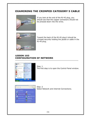 EXAMINING THE CRIMPED CATEGORY 5 CABLE

             If you look at the end of the RJ-45 plug, you
             should see that the copper connectors should not
             be pressed down into the wires.




             Toward the back of the RJ-45 plug it should be
             crimped securely holding the jacket or cable in the
             RJ-45 plug.




LESSON 103
CONFIGURATION OF NETWORK



             Step 1
             The first step is to open the Control Panel window.




             Step 2
             Select Network and Internet Connections.




                        236
 