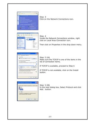 Step 3
Click on the Network Connections icon.




Step 4
Inside the Network Connections window, right
click on Local Area Connection icon.

Then click on Properties in the drop down menu.




Step 5 (A)
Make sure the TCP/IP is one of the items in the
list of connection items.

If TCP/IP is available, proceed to Step 6

If TCP/IP is not available, click on the Install
button.




Step 5 (B)
In the next dialog box, Select Protocol and click
Add… button.




           237
 