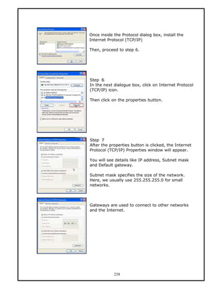 Once inside the Protocol dialog box, install the
Internet Protocol (TCP/IP)

Then, proceed to step 6.




Step 6
In the next dialogue box, click on Internet Protocol
(TCP/IP) icon.

Then click on the properties button.




Step 7
After the properties button is clicked, the Internet
Protocol (TCP/IP) Properties window will appear.

You will see details like IP address, Subnet mask
and Default gateway.

Subnet mask specifies the size of the network.
Here, we usually use 255.255.255.0 for small
networks.



Gateways are used to connect to other networks
and the Internet.




            238
 