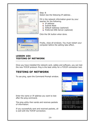 Step 8
                            Select Use the following IP address .

                            Fill in the network information given by your
                            teacher for the following.
                                    IP address
                                    Subnet Mask
                                    Default Gateway (optional)
                                    Preferred DNS Server (optional)

                            Click the OK button when done.



                            Finally, close all windows. You must restart your
                            computer before the setting take effect.




LESSON 104
TESTING OF NETWORK


Once you have installed the network card, cables and software, you can test
the new TCP/IP protocol. Ping is the best utility for a TCP/IP connection test.

TESTING OF NETWORK
To use ping, open the Command Prompt window.




Enter the name or IP address you want to test
after the ping command.

The ping utility then sends and receives packets
of information.

If you successfully sent and received packets, all
is well with the TCP/IP connection.


                                       239
 