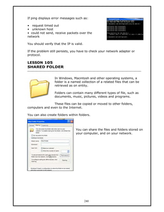 If ping displays error messages such as:

• request timed out
• unknown host
• could not send, receive packets over the
network

You should verify that the IP is valid.

If the problem still persists, you have to check your network adapter or
protocol.

LESSON 105
SHARED FOLDER


                   In Windows, Macintosh and other operating systems, a
                   folder is a named collection of a related files that can be
                   retrieved as on entity.

                   Folders can contain many different types of file, such as
                   documents, music, pictures, videos and programs.

                These files can be copied or moved to other folders,
computers and even to the Internet.

You can also create folders within folders.



                                  You can share the files and folders stored on
                                  your computer, and on your network.




                                          240
 