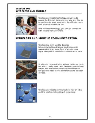 LESSON 106
WIRELESS AND MOBILE


              Wireless and mobile technology allows you to
              access the Internet from wherever you are. You no
              longer have to be at home or in the office to check
              your email or browse the net.

              With wireless technology, you can get connected
              with anyone from anywhere.



WIRELESS AND MOBILE COMMUNICATION

              Wireless is a term used to describe
              telecommunications that use electromagnetic
              waves rather than some form of wire to carry
              signal over part or the entire communication path.




              It refers to communication without cables or cords,
              but which chiefly uses radio frequency and infrared
              waves. This method of communication relies on
              low-powered radio waves to transmit data between
              devices.




              Wireless and mobile communications rely on IrDA
              and the wireless networking of computers.




                         241
 