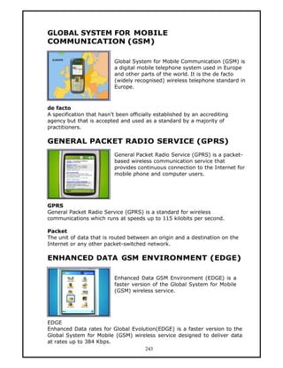 GLOBAL SYSTEM FOR MOBILE
COMMUNICATION (GSM)

                           Global System for Mobile Communication (GSM) is
                           a digital mobile telephone system used in Europe
                           and other parts of the world. It is the de facto
                           (widely recognised) wireless telephone standard in
                           Europe.



de facto
A specification that hasn’t been officially established by an accrediting
agency but that is accepted and used as a standard by a majority of
practitioners.

GENERAL PACKET RADIO SERVICE (GPRS)
                           General Packet Radio Service (GPRS) is a packet-
                           based wireless communication service that
                           provides continuous connection to the Internet for
                           mobile phone and computer users.




GPRS
General Packet Radio Service (GPRS) is a standard for wireless
communications which runs at speeds up to 115 kilobits per second.

Packet
The unit of data that is routed between an origin and a destination on the
Internet or any other packet-switched network.

ENHANCED DATA GSM ENVIRONMENT (EDGE)

                           Enhanced Data GSM Environment (EDGE) is a
                           faster version of the Global System for Mobile
                           (GSM) wireless service.




EDGE
Enhanced Data rates for Global Evolution(EDGE) is a faster version to the
Global System for Mobile (GSM) wireless service designed to deliver data
at rates up to 384 Kbps.
                                    243
 