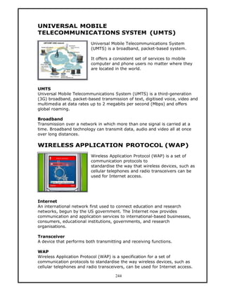 UNIVERSAL MOBILE
TELECOMMUNICATIONS SYSTEM (UMTS)
                          Universal Mobile Telecommunications System
                          (UMTS) is a broadband, packet-based system.

                          It offers a consistent set of services to mobile
                          computer and phone users no matter where they
                          are located in the world.



UMTS
Universal Mobile Telecommunications System (UMTS) is a third-generation
(3G) broadband, packet-based transmission of text, digitised voice, video and
multimedia at data rates up to 2 megabits per second (Mbps) and offers
global roaming.

Broadband
Transmission over a network in which more than one signal is carried at a
time. Broadband technology can transmit data, audio and video all at once
over long distances.

WIRELESS APPLICATION PROTOCOL (WAP)
                          Wireless Application Protocol (WAP) is a set of
                          communication protocols to
                          standardise the way that wireless devices, such as
                          cellular telephones and radio transceivers can be
                          used for Internet access.




Internet
An international network first used to connect education and research
networks, begun by the US government. The Internet now provides
communication and application services to international-based businesses,
consumers, educational institutions, governments, and research
organisations.

Transceiver
A device that performs both transmitting and receiving functions.

WAP
Wireless Application Protocol (WAP) is a specification for a set of
communication protocols to standardise the way wireless devices, such as
cellular telephones and radio transceivers, can be used for Internet access.

                                      244
 