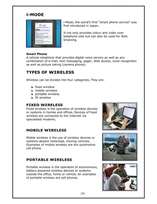 i-MODE
                          i-Mode, the world’s first “smart phone service“ was
                          first introduced in Japan.

                          It not only provides colour and video over
                          telephone sets but can also be used for Web
                          browsing.



Smart Phone
A cellular telephone that provides digital voice service as well as any
combination of e-mail, text messaging, pager, Web access, voice recognition
as well as picture taking (camera phone).

TYPES OF WIRELESS
Wireless can be divided into four categories. They are:

      fixed wireless
      mobile wireless
      portable wireless
      IR wireless

FIXED WIRELESS
Fixed wireless is the operation of wireless devices
or systems in homes and offices. Devices of fixed
wireless are connected to the Internet via
specialised modems.


MOBILE WIRELESS

Mobile wireless is the use of wireless devices or
systems aboard motorised, moving vehicles.
Examples of mobile wireless are the automotive
cell phone.



PORTABLE WIRELESS

Portable wireless is the operation of autonomous,
battery-powered wireless devices or systems
outside the office, home or vehicle. An examples
of portable wireless are cell phones.




                                      245
 