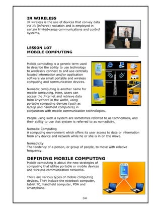 IR WIRELESS
JR wireless is the use of devices that convey data
via JR (infrared) radiation and is employed in
certain limited-range communications and control
systems.




LESSON 107
MOBILE COMPUTING


Mobile computing is a generic term used
to describe the ability to use technology
to wirelessly connect to and use centrally
located information and/or application
software via small portable and wireless
computing and communication devices.

Nomadic computing is another name for
mobile computing. Here, users can
access the Jnternet and retrieve data
from anywhere in the world, using
portable computing devices (such as
laptop and handheld computers) in
conjunction with mobile communication technologies.

People using such a system are sometimes referred to as technomads, and
their ability to use that system is referred to as nomadicity.

Nomadic Computing
A computing environment which offers its user access to data or information
from any device and network while he or she is in on the move.

Nomadicity
The tendency of a person, or group of people, to move with relative
frequency.

DEFINING MOBILE COMPUTING
Mobile computing is about the new strategies of
computing that utilise portable or mobile devices
and wireless communication networks.

There are various types of mobile computing
devices. They include the notebook computer,
tablet PC, handheld computer, PDA and
smartphone.


                                      246
 