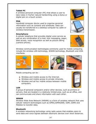 Tablet PC
A wireless personal computer (PC) that allows a user to
take notes in his/her natural handwriting using a stylus or
digital pen on a touch screen.

PDA
Handheld computer device used to organise personal
information such as contacts and schedules. Data can
usually be transferred to a desktop computer by cable or
wireless transmission.

Smartphone
A cellular telephone that provides digital voice service as
well as any combination of e-mail, text messaging, pager,
Web access, voice recognition as well as picture taking
(camera phone).


Wireless communication technologies commonly used for mobile computing
include the wireless LAN technology, WWAN technology, Bluetooth and IrDA
interfaces.




Mobile computing can be :

      Wireless and mobile access to the Internet.
      Wireless and mobile access to private intranets.
      Wireless and ad hoc mobile access between mobile
      computers.

LAN
A group of personal computers and/or other devices, such as printers or
servers, that are located in a relatively limited area, such as an office, and
can communicate and share information with each other.

WWAN
Wireless Wide Area Network (WWAN) is a form of wireless network that uses
cellular network technologies such as GPRS,CDMA2000, GSM, CDPD and
Mobitex to transfer data.

Bluetooth
A wireless networking technology using radio waves that enables users to
send data and voice signals between electronic devices over short distances.

                                       247
 