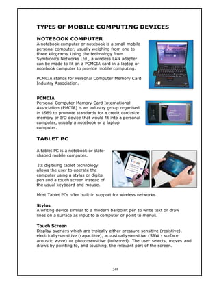 TYPES OF MOBILE COMPUTING DEVICES

NOTEBOOK COMPUTER
A notebook computer or notebook is a small mobile
personal computer, usually weighing from one to
three kilograms. Using the technology from
Symbionics Networks Ltd., a wireless LAN adapter
can be made to fit on a PCMCIA card in a laptop or
notebook computer to provide mobile computing.

PCMCIA stands for Personal Computer Memory Card
Industry Association.


PCMCIA
Personal Computer Memory Card International
Association (PMCIA) is an industry group organised
in 1989 to promote standards for a credit card-size
memory or I/O device that would fit into a personal
computer, usually a notebook or a laptop
computer.

TABLET PC

A tablet PC is a notebook or slate-
shaped mobile computer.

 Its digitising tablet technology
allows the user to operate the
computer using a stylus or digital
pen and a touch screen instead of
the usual keyboard and mouse.

Most Tablet PCs offer built-in support for wireless networks.

Stylus
A writing device similar to a modern ballpoint pen to write text or draw
lines on a surface as input to a computer or point to menus.

Touch Screen
Display overlays which are typically either pressure-sensitive (resistive),
electrically-sensitive (capacitive), acoustically-sensitive (SAW - surface
acoustic wave) or photo-sensitive (infra-red). The user selects, moves and
draws by pointing to, and touching, the relevant part of the screen.




                                      248
 