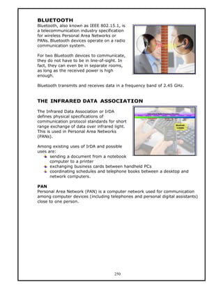 BLUETOOTH
Bluetooth, also known as IEEE 802.15.1, is
a telecommunication industry specification
for wireless Personal Area Networks or
PANs. Bluetooth devices operate on a radio
communication system.

For two Bluetooth devices to communicate,
they do not have to be in line-of-sight. In
fact, they can even be in separate rooms,
as long as the received power is high
enough.

Bluetooth transmits and receives data in a frequency band of 2.45 GHz.


THE INFRARED DATA ASSOCIATION

The Infrared Data Association or IrDA
defines physical specifications of
communication protocol standards for short
range exchange of data over infrared light.
This is used in Personal Area Networks
(PANs).

Among existing uses of IrDA and possible
uses are:
      sending a document from a notebook
      computer to a printer
      exchanging business cards between handheld PCs
      coordinating schedules and telephone books between a desktop and
      network computers.

PAN
Personal Area Network (PAN) is a computer network used for communication
among computer devices (including telephones and personal digital assistants)
close to one person.




                                     250
 