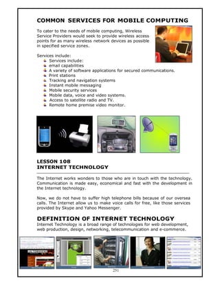 COMMON SERVICES FOR MOBILE COMPUTING
To cater to the needs of mobile computing, Wireless
Service Providers would seek to provide wireless access
points for as many wireless network devices as possible
in specified service zones.

Services include:
      Services include:
      email capabilities
      A variety of software applications for secured communications.
      Print stations
      Tracking and navigation systems
      Instant mobile messaging
      Mobile security services
      Mobile data, voice and video systems.
      Access to satellite radio and TV.
      Remote home premise video monitor.




LESSON 108
INTERNET TECHNOLOGY

The Internet works wonders to those who are in touch with the technology.
Communication is made easy, economical and fast with the development in
the Internet technology.

Now, we do not have to suffer high telephone bills because of our oversea
calls. The Internet allow us to make voice calls for free, like those services
provided by Skype and Yahoo Messenger.

DEFINITION OF INTERNET TECHNOLOGY
Internet Technology is a broad range of technologies for web development,
web production, design, networking, telecommunication and e-commerce.




                                      251
 