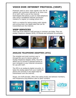 VOICE OVER INTERNET PROTOCOL (V0IP)
Protocols used to carry voice signals over the IP
network are commonly referred to as Voice over
IP or VoIP. VoIP is one of the Internet
technologies that allows a user to make telephone
calls using a broadband Internet connection
instead of a regular (or analog) phone line.

VoIP is a method for taking analog audio signals
and turning them into digital data that can be
transmitted over the Internet.

V0IP SERVICES
There are three different VoIP services in common use today. They are
Analog Telephone Adapter (ATA), IP Phones and computer-to-computer.




ANALOG TELEPHONE ADAPTER (ATA)

The simplest and most common way is
through the use of a device called an
Analog Telephone Adapter (ATA). The ATA
allows you to connect a standard phone to
your computer or your Internet connection
for use with VoIP.

The ATA is an analog-to-digital converter. It
takes the analog signal from your traditional
phone and converts it into digital data for
transmission over the Internet.

Skype, one VoIP provider, offers free calling locally and between members,
and inexpensive long-distance calls to other numbers.




                                      252
 
