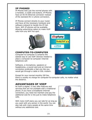 IP PHONES
IP Phones look just like normal phones with
a handset, a cradle and buttons. IP Phones
have an RJ-45 Ethernet connector instead
of the standard RJ-11 phone connectors.

IP Phones connect directly to your router
and have all the necessary hardware and
software onboard to handle the IP Call.
Soon, WiFi IP phones will be available,
allowing subscribing callers to make VoIP
calls from any WiFi hot spot.




COMPUTER-TO-COMPUTER
Computer-to-computer is certainly the
easiest way to use VoIP. Devices needed to
place a computer-to-computer Internet
telephone call:

Software, a microphone, speakers or
headphones, a sound card and an Internet
connection preferably a fast one like you
would get through a cable or DSL modem.

Except for your normal monthly ISP fee,
there is usually no charge for computer-to-computer calls, no matter what
the distance.

ADVANTAGES OF V0IP
As VoIP is digital, it may offer features and
services that are not available with a traditional
phone. If you have a broadband Internet
connection, you need not maintain and pay the
additional cost for a line just to make telephone
calls.

With many VoIP plans you can talk for as long as
you want with any person in the world. You can
also talk with many people at the same time
without any additional cost.


                                       253
 