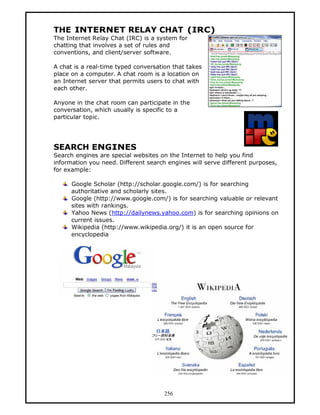 THE INTERNET RELAY CHAT (IRC)
The Internet Relay Chat (IRC) is a system for
chatting that involves a set of rules and
conventions, and client/server software.

A chat is a real-time typed conversation that takes
place on a computer. A chat room is a location on
an Internet server that permits users to chat with
each other.

Anyone in the chat room can participate in the
conversation, which usually is specific to a
particular topic.




SEARCH ENGINES
Search engines are special websites on the Internet to help you find
information you need. Different search engines will serve different purposes,
for example:

      Google Scholar (http://scholar.google.com/) is for searching
      authoritative and scholarly sites.
      Google (http://www.google.com/) is for searching valuable or relevant
      sites with rankings.
      Yahoo News (http://dailynews.yahoo.com) is for searching opinions on
      current issues.
      Wikipedia (http://www.wikipedia.org/) it is an open source for
      encyclopedia




                                      256
 