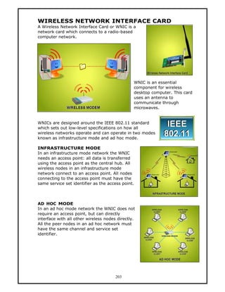 WIRELESS NETWORK INTERFACE CARD
A Wireless Network Interface Card or WNIC is a
network card which connects to a radio-based
computer network.




                                                WNIC is an essential
                                                component for wireless
                                                desktop computer. This card
                                                uses an antenna to
                                                communicate through
                                                microwaves.


WNICs are designed around the IEEE 802.11 standard
which sets out low-level specifications on how all
wireless networks operate and can operate in two modes
known as infrastructure mode and ad hoc mode.

INFRASTRUCTURE MODE
In an infrastructure mode network the WNIC
needs an access point: all data is transferred
using the access point as the central hub. All
wireless nodes in an infrastructure mode
network connect to an access point. All nodes
connecting to the access point must have the
same service set identifier as the access point.



AD HOC MODE
In an ad hoc mode network the WNIC does not
require an access point, but can directly
interface with all other wireless nodes directly.
All the peer nodes in an ad hoc network must
have the same channel and service set
identifier.




                                       203
 