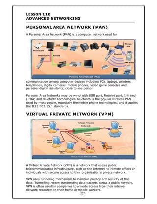 LESSON 110
ADVANCED NETWORKING

PERSONAL AREA NETWORK (PAN)
A Personal Area Network (PAN) is a computer network used for




communication among computer devices including PCs, laptops, printers,
telephones, digital cameras, mobile phones, video game consoles and
personal digital assistants, close to one person.

Personal Area Networks may be wired with USB port, Firewire port, Infrared
(IrDA) and Bluetooth technologies. Bluetooth is the popular wireless PAN
used by most people, especially the mobile phone technologies, and it applies
the IEEE 802.15.1 standards.

VIRTUAL PRIVATE NETWORK (VPN)




A Virtual Private Network (VPN) is a network that uses a public
telecommunication infrastructure, such as the Internet, to remote offices or
individuals with secure access to their organisation’s private network.

VPN uses tunnelling mechanism to maintain privacy and security of the
data. Tunnelling means transmitting data packets across a public network.
VPN is often used by companies to provide access from their internal
network resources to their home or mobile workers.
                                     257
 