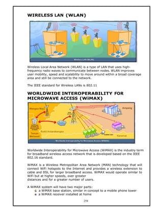 WIRELESS LAN (WLAN)




Wireless Local Area Network (WLAN) is a type of LAN that uses high-
frequency radio waves to communicate between nodes. WLAN improves
user mobility, speed and scalability to move around within a broad coverage
area and still be connected to the network.

The IEEE standard for Wireless LANs is 802.11

WORLDWIDE INTEROPERABILITY FOR
MICROWAVE ACCESS (WiMAX)




Worldwide Interoperability for Microwave Access (WiMAX) is the industry term
for broadband wireless access network that is developed based on the IEEE
802.16 standard.

WiMAX is a Wireless Metropolitan Area Network (MAN) technology that will
connect WiFi hotspots to the Internet and provides a wireless extension to
cable and DSL for larger broadband access. WiMAX would operate similar to
WiFi but at higher speeds, over greater
distances and for a greater number of users.

A WiMAX system will have two major parts:
      a WiMAX base station, similar in concept to a mobile phone tower
      a WiMAX receiver installed at home

                                     258
 