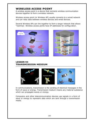 WIRELESS ACCESS POINT
A wireless access point is a device that connects wireless communication
devices together to form a wireless network.

Wireless access point (or Wireless AP) usually connects to a wired network
and can relay data between wireless devices and wired devices.

Several Wireless APs can link together to form a larger network that allows
“roaming“. Wireless access points have IP addresses for configuration.




LESSON 94
TRANSMISSION MEDIUM




In communications, transmission is the sending of electrical messages in the
form of wave or energy. Transmission medium means any material substance
which can propagate waves or energy.

Computers and other telecommunication devices use signals in a form of
wave or energy to represent data which are sent through a transmission
media.




                                     205
 