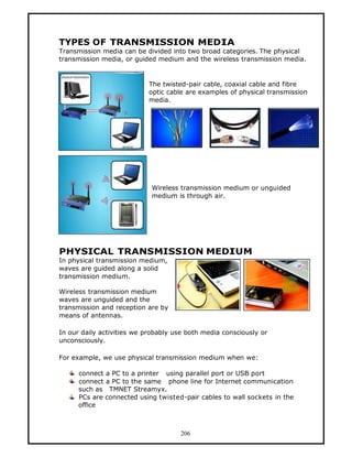 TYPES OF TRANSMISSION MEDIA
Transmission media can be divided into two broad categories. The physical
transmission media, or guided medium and the wireless transmission media.


                            The twisted-pair cable, coaxial cable and fibre
                            optic cable are examples of physical transmission
                            media.




                            Wireless transmission medium or unguided
                            medium is through air.




PHYSICAL TRANSMISSION MEDIUM
In physical transmission medium,
waves are guided along a solid
transmission medium.

Wireless transmission medium
waves are unguided and the
transmission and reception are by
means of antennas.

In our daily activities we probably use both media consciously or
unconsciously.

For example, we use physical transmission medium when we:

      connect a PC to a printer using parallel port or USB port
      connect a PC to the same phone line for Internet communication
      such as TMNET Streamyx.
      PCs are connected using twisted-pair cables to wall sockets in the
      office



                                     206
 