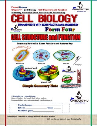 Form 4 Biology
Chapter 7 – Cell Biology – Cell Structure and Function
Summary Note with Exam Practice and Answer Key
0 ©Ahmed Omaar Simply visit – our site and facebook page - Ombiology4u
© Ombiology4u | Ahmed Omaar
Home of biology for Somali High School students
For more biology notes and exams simply visit Ombiology4u
Ombiology4u - the home of biology resources for Somali students
Visit our site and facebook page -Ombiology4u
Student name: _________________________________
School: _________________________ Class: ________
Academic year: ________________________
 