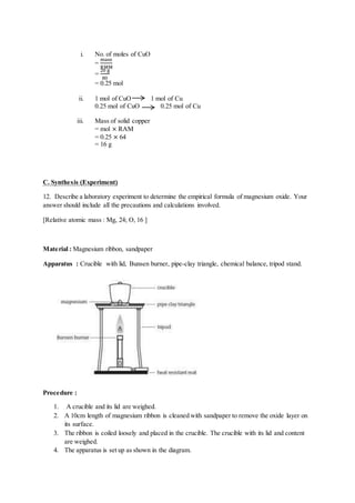 i. No. of moles of CuO
=
mass
RMM
=
20 g
80
= 0.25 mol
ii. 1 mol of CuO 1 mol of Cu
0.25 mol of CuO 0.25 mol of Cu
iii. Mass of solid copper
= mol × RAM
= 0.25 × 64
= 16 g
C. Synthesis (Experiment)
12. Describe a laboratory experiment to determine the empirical formula of magnesium oxide. Your
answer should include all the precautions and calculations involved.
[Relative atomic mass : Mg, 24; O, 16 ]
Material : Magnesium ribbon, sandpaper
Apparatus : Crucible with lid, Bunsen burner, pipe-clay triangle, chemical balance, tripod stand.
Procedure :
1. A crucible and its lid are weighed.
2. A 10cm length of magnesium ribbon is cleaned with sandpaper to remove the oxide layer on
its surface.
3. The ribbon is coiled loosely and placed in the crucible. The crucible with its lid and content
are weighed.
4. The apparatus is set up as shown in the diagram.
 
