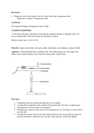Discussion :
1. Magnesium reacts with oxygen in the air to form white fumes, magnesium oxide.
Magnesium + Oxygen  magnesium oxide
Conclusion :
The emperical formulae of magnesium oxide is MgO.
C. Synthesis (Experiment)
13. Describe a laboratory experiment to determine the emperical formula of copper(ll) oxide.Your
answer should include all the precautions and calculations involved.
[Relative atomic mass: Cu, 64; O, 16]
Material : Copper oxide powder, zinc pieces, dilute hydrochloric acid, anhydrous calcium chloride.
Apparatus : Round bottomed flask, combustion tube with small opening at its end, stopper with
delivery tube, chemical balance, retort stand with clamp, thistle funnel,U-tube.
Procedure :
1. Combustion tube mass with the porcelain dish in it is weighed.
2. A spatula full of copper(ll) oxide is added to the porcelain dish. The tube is weighed again.
3. The apparatus is set up as shown in the diagram.
4. Hydrogen gas is allowed to flow into the set of apparatus for 5 to 10 minutes to remove all the
air in the tube.
5. To determine whether all the air has been removed from the tube, the gas that has comes out
from the small hole is collected in the a test tube. Then ,the gas is tested with a lighted
 