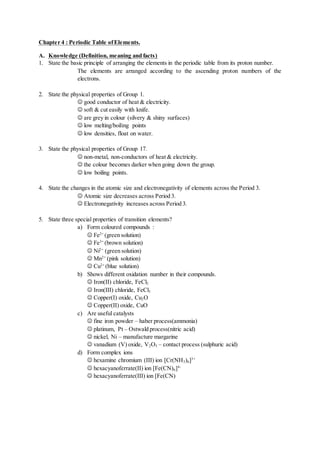 Chapter 4 : Periodic Table ofElements.
A. Knowledge (Definition, meaning and facts)
1. State the basic principle of arranging the elements in the periodic table from its proton number.
The elements are arranged according to the ascending proton numbers of the
electrons.
2. State the physical properties of Group 1.
 good conductor of heat & electricity.
 soft & cut easily with knife.
 are grey in colour (silvery & shiny surfaces)
 low melting/boiling points
 low densities, float on water.
3. State the physical properties of Group 17.
 non-metal, non-conductors of heat & electricity.
 the colour becomes darker when going down the group.
 low boiling points.
4. State the changes in the atomic size and electronegativity of elements across the Period 3.
 Atomic size decreases across Period 3.
 Electronegativity increases across Period 3.
5. State three special properties of transition elements?
a) Form coloured compounds :
 Fe2+
(green solution)
 Fe3+
(brown solution)
 Ni2+
(green solution)
 Mn2+
(pink solution)
 Cu2+
(blue solution)
b) Shows different oxidation number in their compounds.
 Iron(II) chloride, FeCl2
 Iron(III) chloride, FeCl3
 Copper(I) oxide, Cu2O
 Copper(II) oxide, CuO
c) Are useful catalysts
 fine iron powder – haber process(ammonia)
 platinum, Pt – Ostwald process(nitric acid)
 nickel, Ni – manufacture margarine
 vanadium (V) oxide, V2O5 – contact process (sulphuric acid)
d) Form complex ions
 hexamine chromium (III) ion [Cr(NH3)6]3+
 hexacyanoferrate(II) ion [Fe(CN)6]4-
 hexacyanoferrate(III) ion [Fe(CN)
 