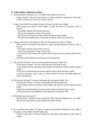 B. Understanding / Application / Analysis.
6. State the position of element X39
20 in Periodic Table. Explain your answer.
- Group 2, Period 4. This is because calcium is an alkali earth metal. Furthermore, calcium has
4 shells of electrons of 2.8.8.2 has 2 valence electrons.
7. Going across Period 3 from sodium to argon, the atomic size decreases. Explain.
When going across Period 3 from sodium to argon, the atomic size decreases. This is
because :
- The number of proton in the nucleus increases.
- This increases the positive charge of the nucleus.
- The attractive force between nucleus and the electrons become stronger.
- The electrons are pulled closer to the nucleus causing the atomic size to decreases.
8. Going across Period 3 from sodium to argon, the electronegativity increases. Explain.
When going across Period 3 from sodium to argon, the electronegativity increases. This is
because :
- The number of proton in the nucleus increases.
- This increases the positive charge or the nucleus.
- The attractive force between the nucleus and the electrons in the outermost shell become
stronger.
The increases the tendency to attract electron across the period.
9. The reactivity of Group 1 increases when going down the group. Explain why.
The reactivity of Group 1 increases when going down the group because :
a) The distance between outermost shell occupied with electrons and the nucleus becomes
further.
b) The force of attraction between nucleus and the valence electron becomes weaker.
c) The atom becomes easier to lose its valence electron to achieve the stable duplet/octet
electron arrangement.
10. The reactivity of Group 17 increases when going down the group. Explain why.
The reactivity of Group 17 increases when going down the group because :
a) The distance between outermost shell occupied with electrons and the nucleus become
further.
b) The force of attraction between nucleus and the valence electron becomes weaker.
c) The atom becomes more difficult to attract electron to its outermost shell.
11. Why helium gas is not reactive?
- Because helium is duplet electron arrangement. These electron arrangement are very stable.
They do not accept, donate or share electrons with other elements.
12. X is an element from Group 1. X is burnt in oxygen and the product is dissolved in water. What is
the property of the solution formed? Explain why.
- X burns slowly with a red flame and liberates white fumes which become a white solid on
cooling.
 