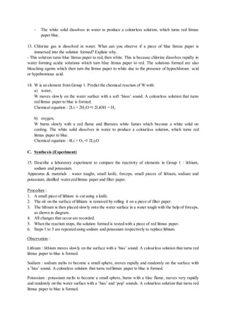 - The white solid dissolves in water to produce a colourless solution, which turns red litmus
paper blue.
13. Chlorine gas is dissolved in water. What can you observe if a piece of blue litmus paper is
immersed into the solution formed? Explain why.
- This solution turns blue litmus paper to red, then white. This is because chlorine dissolves rapidly in
water forming acidic solutions which turn blue litmus paper to red. The solutions formed are also
bleaching agents which then turn the litmus paper to white due to the presence of hypochlorous acid
or hypobromous acid.
14. W is an element from Group 1. Predict the chemical reaction of W with:
a) water,
W moves slowly on the water surface with a soft ‘hisss’ sound. A colourless solution that turns
red litmus paper to blue is formed.
Chemical equation : 2Li + 2H2O  2LiOH + H2
b) oxygen,
W burns slowly with a red flame and liberates white fumes which become a white solid on
cooling. The white solid dissolves in water to produce a colourless solution, which turns red
litmus paper to blue.
Chemical equation : 4Li + O2  2Li2O
C. Synthesis (Experiment)
15. Describe a laboratory experiment to compare the reactivity of elements in Group 1 : lithium,
sodium and potassium.
Apparatus & materials : water toughs, small knife, forceps, small pieces of lithium, sodium and
potassium, distilled water,red litmus paper and filter paper.
Procedure :
1. A small piece of lithium is cut using a knife.
2. The oil on the surface of lithium is removed by rolling it on a piece of filter paper.
3. The lithium is then placed slowly onto the water surface in a water tough with the help of forceps,
as shown in diagram.
4. All changes that occur are recorded.
5. When the reaction stops, the solution formed is tested with a piece of red litmus paper.
6. Steps 1 to 5 are repeated using sodium and potassium respectively to replace lithium.
Observation :
Lithium : lithium moves slowly on the surface with a ‘hiss’ sound. A colourless solution that turns red
litmus paper to blue is formed.
Sodium : sodium melts to become a small sphere, moves rapidly and randomly on the surface with
a ’hiss’ sound. A colourless solution that turns red litmus paper to blue is formed.
Potassium : potassium melts to become a small sphere, burns with a lilac flame, moves very rapidly
and randomly on the water surface with a ‘hiss’ and ‘pop’ sounds. A colourless solution that turns red
litmus paper to blue is formed.
 