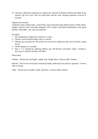16. Describe a laboratory experiment to compare the reactivity of chlorine, bromine and iodine in the
reaction with iron wool. State the observation and the write chemical equations involved in
reactions.
Apparatus & materials :
combustion tubes, boiling tubes, conical flask, retort stand and clamp, Bunsen burner, thistle funnel,
stoppers, delivery tubes, potassium manganite (VII) crystals, concentrated hydrochloric acid, liquid
bromine, solid iodine, iron wool and soda-lime.
Procedure :
1. The arrangement of apparatus as shown in it set up.
2. The iron wool is heated strongly until is it red-hot .
3. Chlorine gas is passed over the red-hot iron wool in the combustion tube until no further change
occurs.
4. All the changes are recorded.
5. Step 1- 4 is repeated by replacing chlorine gas with bromine and iodine vapour ( heating is
necessary to evaporate bromine and iodine)
Observation:
Chlorine : The hot iron wool ignites rapidly with a bright flame .A brown solid is formed.
Bromine : The hot iron wool glows moderately bright, moderately fast and less vigorously. A brown
solid is formed.
Iodine : The hot iron wool glows dimly and slowly. A brown solid is formed.
 