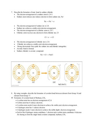 7. Describe the formation of ionic bond in sodium chloride.
 The electron arrangement of a sodium atom is 2.8.1.
 Sodium atom releases one valence electron to form sodium ion, Na+
Na → Na+
+ e-
 The electron arrangement of sodium ion is 2.8.
 Sodium ion achieves a stable octet electron arrangement.
 The electron arrangement of a chlorine atom is 2.8.7.
 Chlorine atom receives one electron to form chloride ion, Cl-
Cl + e-
→ Cl-
 The electron arrangement of chloride ion is 2.8.
 Chloride ion achieves a stable octet electron arrangement.
 Strong electrostatic force pulls the sodium ion and chloride iontogether.
 An ionic bond is formed.
 Sodium chloride is an ionic compound.
Na+
+ Cl-
→ NaCl
8. By using examples, describe the formation of covalent bond between element from Group 14 and
element from Group 17.
 Formation of covalent bond of Methane, CH4
 A carbon atom has an electron arrangement of 2.4.
 Carbon atom has 4 valence electrons.
 A carbon atom needs 4 more electrons to achieve the stable octet electron arrangement.
 A hydrogen atom has 1 valence electron.
 A hydrogen needs 1 more electron to achieve the stable duplet electron arrangement.
 Each of the 4 hydrogen atoms contributes 1 electron and a carbon atom contributes 4 electron
for sharing to form the single bond covalent compound, methane, CH4.
 