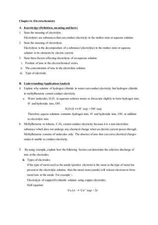 Chapter 6: Electrochemistry
A. Knowledge (Definition, meaning and facts)
1. State the meaning of electrolyte.
Electrolytes are substances that can conduct electricity in the molten state or aqueous solution.
2. State the meaning of electrolysis.
Electrolysis is the decomposition of a substance (electrolyte) in the molten state or aqueous
solution to its elements by electric current.
3. State three factors affecting electrolysis of an aqueous solution.
i. Position of ions in the electrochemical series.
ii. The concentration of ions in the electrolyte solution.
iii. Type of electrode.
B. Understanding/Application/Analysis
4. Explain why solution of hydrogen chloride in water can conduct electricity but hydrogen chloride
in methylbenzene cannot conduct electricity.
a. Water molecules, H2O, in aqueous solution ionise or dissociate slightly to form hydrogen ions,
H+
and hydroxide ions, OH-
.
H2O (l)  H+
(aq) + OH-
(aq)
Therefore,aqueos solutions containts hydrogen ions, H+
and hydroxide ions, OH-
, in addition
to electrolyte ions.
b. Methylbenzene or toluene, C7H8, cannot conduct electricity because it is a non-electrolyte
substance which does not undergo any chemical change when an electric current passes through.
Methylbenzene consists of molecules only. The absence of ions that can carry electrical charges
makes it unable to conduct electricity.
5. By using example, explain how the following factors can determine the selective discharge of
ions at the electrodes.
ii. Types of electrodes.
If the type of metal used as the anode (positive electron) is the same as the type of metal ion
present in the electrolyte solution, then the metal atom (anode) will release electrons to form
metal ions at the anode. For example :-
Electrolysis of copper(II) chloride solution using copper electrodes.
Half equation:
Cu (s)  Cu2+
(aq) + 2e-
 