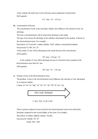 At the cathode, the metal ions receive electrons and are deposited as metal atoms.
Half equation:
Cu2+
(aq) + 2e-
 Cu (s)
iii. Concentration of the ions.
The concentration of ions in the electrolyte solution also influences the selection of ions for
discharge.
The more concentrated ions will be selected for discharge at the anode.
The type of ion chosen for discharge at the cathode is determined by the position of the ion in
the electrochemical series. For example :-
Electrolysis of 1.0 mol dm-3
sodium chloride, NaCl, solution (concentrated solution)
Ions present: Cl, OH-
, Na+
, H+
At the anode, Cl-
ions will be discharged at the anode because of its concentration.
Half equation:
2Cl-
(aq)  Cl2 (g) + 2e-
At the cathode, H+
ions will be discharge because it is located at lower position of the
electrochemical series than Na+
ions.
Half equation:
2H+
(aq) + 2e-
 H2 (g)
iv. Position of ions in the Electrochemical series.
The positions of ions in the electrochemical series influences the selection of ions discharged
in an aqueous solution.
Cations: K+
Na+
Ca2+
Mg2+
Al3+
Zn2+
Fe2+
Sn2+
Pb2+
H+
Cu2+
Ag+
F-
SO4
2-
NO3
-
Cl-
Br-
I-
OH-
There is greater tendency for ions located in the electrochemical series to be selected for
discharge compared to ions located higher in the series. For example:-
Electrolysis of sodium sulphate solution, Na2SO4
Ions present: Cathode: Na+
,H+
Anode: SO4
2-
,OH-
More easily discharged
 