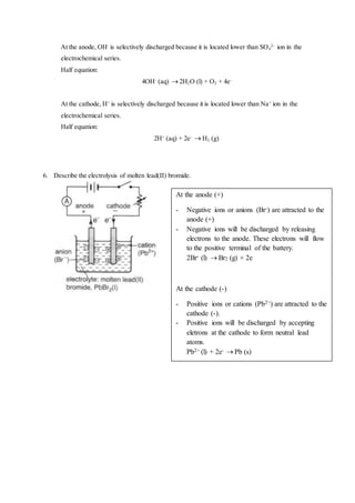 At the anode, OH-
is selectively discharged because it is located lower than SO4
2-
ion in the
electrochemical series.
Half equation:
4OH-
(aq)  2H2O (l) + O2 + 4e-
At the cathode, H+
is selectively discharged because it is located lower than Na+
ion in the
electrochemical series.
Half equation:
2H+
(aq) + 2e-
 H2 (g)
6. Describe the electrolysis of molten lead(II) bromide.
At the anode (+)
- Negative ions or anions (Br-) are attracted to the
anode (+)
- Negative ions will be discharged by releasing
electrons to the anode. These electrons will flow
to the positive terminal of the battery.
2Br- (l)  Br2 (g) + 2e
At the cathode (-)
- Positive ions or cations (Pb2+) are attracted to the
cathode (-).
- Positive ions will be discharged by accepting
eletrons at the cathode to form neutral lead
atoms.
Pb2+ (l) + 2e-  Pb (s)
 