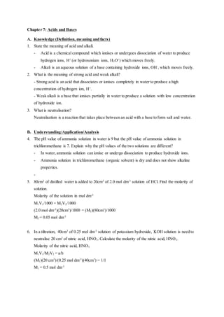 Chapter 7: Acids and Bases
A. Knowledge (Definition, meaning and facts)
1. State the meaning of acid and alkali.
- Acid is a chemical compound which ionises or undergoes dissociation of water to produce
hydrogen ions, H+
(or hydroxonium ions, H3O+
) which moves freely.
- Alkali is an aqueous solution of a base containing hydroxide ions, OH-
, which moves freely.
2. What is the meaning of strong acid and weak alkali?
- Strong acid is an acid that dissociates or ionises completely in water to produce a high
concentration of hydrogen ion, H+
.
- Weak alkali is a base that ionises partially in water to produce a solution with low concentration
of hydroxide ion.
3. What is neutralisation?
Neutralisation is a reaction that takes place between an acid with a base to form salt and water.
B. Understanding/Application/Analysis
4. The pH value of ammonia solution in water is 9 but the pH value of ammonia solution in
trichloromethane is 7. Explain why the pH values of the two solutions are different?
- In water,ammonia solution can ionise or undergo dissociation to produce hydroxide ions.
- Ammonia solution in trichloromethane (organic solvent) is dry and does not show alkaline
properties.
-
5. 80cm3
of distilled water is added to 20cm3
of 2.0 mol dm-3
solution of HCl. Find the molarity of
solution.
Molarity of the solution in mol dm-3
M1V1/1000 = M2V2/1000
(2.0 mol dm-3
)(20cm3
)/1000 = (M2)(80cm3
)/1000
M2 = 0.05 mol dm-3
6. In a tiltration, 40cm3
of 0.25 mol dm-3
solution of potassium hydroxide, KOH solution is need to
neutralise 20 cm3
of nitric acid, HNO3. Calculate the molarity of the nitric acid, HNO3.
Molarity of the nitric acid, HNO3.
M1V1/M2V2 = a/b
(M1)(20 cm3
)/(0.25 mol dm-3
)(40cm3
) = 1/1
M1 = 0.5 mol dm-3
 