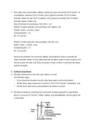 7. Given dilute nitric acid and dilute sulphuric acid have the same concentration of 0.5 mol dm-3
. In
a neutralization experiment, 20 cm3
of nitric acid is required to neutralize 20 cm3
of sodium
hydroxide solution but only 10cm3
of sulphuric acid is required to neutralize 20cm3
of sodium
hydroxide solution. Explain why.
Given the formula for neutralization, M1V1/M2V2 = a/b
Molarity of sodium hydroxide when neutralizing with sulphuric acid.
2NaOH + H2SO4  Na2SO4 + 2H2O
(0.5)(10)/(M2)(20) = 1/2
M2 = 0.5 mol dm-3
Molarity of sodium hydroxide when neutralizing with nitric acid.
NaOH + HNO3  NaNO3 + H2O
(0.5)(20)/(M2)(20) = 1/1
M2 = 0.5 mol dm-3
Based on the calculation, the reason why sulphuric acid needed less volume to neutralize the
sodium hydroxide solution because sodium hydroxide has higher number of moles needed to react
than the reaction with nitric acid. Hence,the number of moles of alkali or acid affects the volume
needed to neutralize.
C. Synthesis (Experiment)
8. Describe a chemical test to show that a give solution is an acid.
Test with litmus paper.
- To test whether the chemical is an acid, a blue litmus paper is used to determined it.
- The blue litmus paper is immersed in a beaker of 50 cm3
of 0.5 mol dm-3
of hydrchloric acid.
- The blue litmus paper turns to red and indicates the solution as an acid.
9. Describe an experiment to determine the concentration of sodium hydroxide by using tiltration
process. You are give 0.2 mol dm-3
of dilute sulphuric acid, phenolphthalein, burrette, pipette and
a conical flask.
 