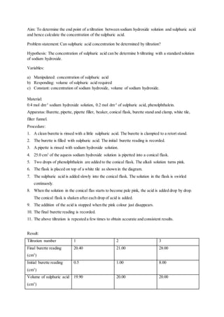 Aim: To determine the end point of a tiltration between sodium hydroxide solution and sulphuric acid
and hence calculate the concentration of the sulphuric acid.
Problem statement: Can sulphuric acid concentration be determined by tiltration?
Hypothesis: The concentration of sulphuric acid can be determine b tiltrating with a standard solution
of sodium hydroxide.
Variables:
a) Manipulated: concentration of sulphuric acid
b) Responding: volume of sulphuric acid required
c) Constant: concentration of sodium hydroxide, volume of sodium hydroxide.
Material:
0.4 mol dm-3
sodium hydroxide solution, 0.2 mol dm-3
of sulphuric acid, phenolphthalein.
Apparatus: Burette, pipette, pipette filler, beaker, conical flask, burette stand and clamp, white tile,
filter funnel.
Procedure:
1. A clean burette is rinsed with a little sulphuric acid. The burette is clampted to a retort stand.
2. The burette is filled with sulphuric acid. The initial burette reading is recorded.
3. A pipette is rinsed with sodium hydroxide solution.
4. 25.0 cm3
of the aqueos sodium hydroxide solution is pipetted into a conical flask.
5. Two drops of phenolphthalein are added to the conical flask. The alkali solution turns pink.
6. The flask is placed on top of a white tile as shown in the diagram.
7. The sulphuric acid is added slowly into the conical flask. The solution in the flask is swirled
continuosly.
8. When the solution in the conical flas starts to become pale pink, the acid is added drop by drop.
The conical flask is shaken after each drop of acid is added.
9. The addition of the acid is stopped when the pink colour just disappears.
10. The final burette reading is recorded.
11. The above tiltration is repeated a few times to obtain accurate and consistent results.
Result:
Tiltration number 1 2 3
Final burette reading
(cm3
)
20.40 21.00 28.00
Initial burette reading
(cm3
)
0.5 1.00 8.00
Volume of sulphuric acid
(cm3
)
19.90 20.00 20.00
 